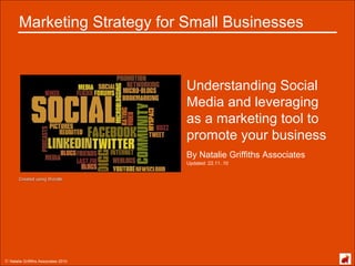 © Natalie Griffiths Associates 2010
Marketing Strategy for Small Businesses
Understanding Social
Media and leveraging
as a marketing tool to
promote your business
By Natalie Griffiths Associates
Created using WordleCreated using Wordle
Updated: 22.11..10
 