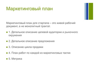 Маркетинговый план
Маркетинговый план для стартапа – это живой рабочий
документ, а не монолитный трактат.


1. Детальное описание целевой аудитории и рыночного
окружения



2. Детальное описание предложения



3. Описание цикла продажи



4. План работ по каждой из маркетинговых тактик



5. Метрика

 