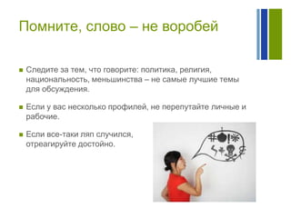 Помните, слово – не воробей


Следите за тем, что говорите: политика, религия,
национальность, меньшинства – не самые лучшие темы
для обсуждения.



Если у вас несколько профилей, не перепутайте личные и
рабочие.



Если все-таки ляп случился,
отреагируйте достойно.

 