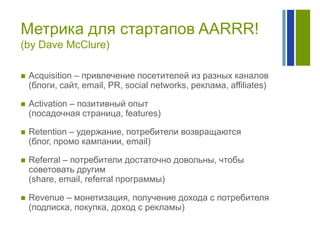 Метрика для стартапов AARRR!
(by Dave McClure)


Acquisition – привлечение посетителей из разных каналов
(блоги, сайт, email, PR, social networks, реклама, affiliates)



Activation – позитивный опыт
(посадочная страница, features)



Retention – удержание, потребители возвращаются
(блог, промо кампании, email)



Referral – потребители достаточно довольны, чтобы
советовать другим
(share, email, referral программы)



Revenue – монетизация, получение дохода с потребителя
(подписка, покупка, доход с рекламы)

 