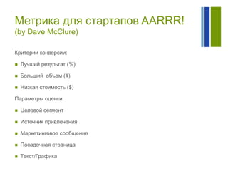 Метрика для стартапов AARRR!
(by Dave McClure)
Критерии конверсии:


Лучший результат (%)



Больший объем (#)



Низкая стоимость ($)

Параметры оценки:


Целевой сегмент



Источник привлечения



Маркетинговое сообщение



Посадочная страница



Текст/Графика

 