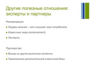 Другие полезные отношения:
эксперты и партнеры
Рекомендации:


Лидеры мнения – кого слушают мои потребители



Известные люди (endorsement)



Эксперты

Партнерство:


Выход на другие рыночные сегменты



Привлечение дополнительной клиентской базы

 