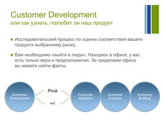 Customer Development
или как узнать, полюбят ли наш продукт


Исследовательский процесс по оценке соответствия вашего
продукта выбранному рынку.



Вам необходимо «выйти в люди». Находясь в офисе, у вас
есть только вера и предположения. За пределами офиса
вы можете найти факты.

Pivot
Customer
Development

Customer
Validation

<<

Customer
Creation

Company
Building

 