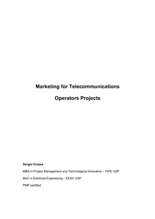 Marketing for Telecommunications

                     Operators Projects




Sergio Cruzes

MBA in Project Management and Technological Innovation – FIPE USP

MsC in Electrical Engineering – EESC USP

PMP certified
 