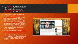 • The webpage of which I found this
video on also refers to a similar
video used in the process of
marketing 'Prometheus' - a film by
Ridley Scott, who also directed
'The Martian'.
• - this video similarly contained
one of the stars of 'Prometheus' -
Michael Fassbender - and he too
was in full character mode;
highlighting like "Ares 3: Farewell"
the context of 'Prometheus': the
progression of mankind into a new
technological age, where robots
are the new servants of humanity,
but their progression is of much
wider context then the human
race understand.
• - What this suggests is that Ridley
Scott believes strongly in the use
of such marketing techniques.
• - the video for 'Prometheus' went
viral, maybe with that knowledge
in mind, it was a key reason to
create a similar video for 'The
Martian'.
 