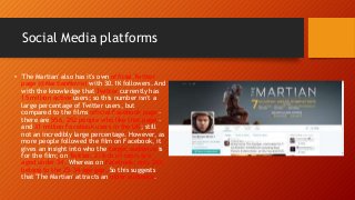 Social Media platforms
• 'The Martian' also has it's own official Twitter
page (@MartianMovie) with 30.1K followers. And
with the knowledge that Twitter currently has
15 million active users; so this number isn't a
large percentage of Twitter users, but
compared to the films official Facebook page -
there are 556, 252 people who like that page -
and 31 million Facebook users in the UK; still
not an incredibly large percentage. However, as
more people followed the film on Facebook, it
gives an insight into who the target audience is
for the film; on Twitter, 2/3rds of users are
aged under 34. Whereas on Facebook, only 26%
belong to the 25-34 age gap. So this suggests
that 'The Martian' attracts an older audience.
 