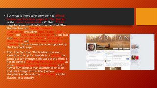 • But what is interesting between the official
Twitter and Facebook pages for 'The Martian'
is the chosen backgrounds. On their Twitter
page background, it informs a user that 'The
Martian' has had 7 Academy Award
nominations (including 'Best Picture', 'Best
Actor' and 'Best Adapted Screenplay'), and has
also won two Golden Globes ('Best Actor' -
Matt Damon and 'Best Picture - Musical or
Comedy'). This information is not supplied by
the Facebook page.
• Also, the fact that 'The Martian' has won
awards and is up for awards as a comedy has
caused a stir amongst followers of the film: it
has become a marketing technique in itself as
it has caused intrigue for an audience as to
how a film about a man abandoned on Mars
and left to fight for his life (quite a 'drama'
storyline) which is also a sci-fi movie can be
classed as a comedy.
 