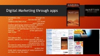 Digital Marketing through apps
• In addition, the marketing campaign through the
use of digital technologies for this film also
comes in the form of an official game. It is titled
'The Martian: The Official Game' and is based on
another gaming app called 'Lifeline' - which is
also based on the film for 'The Martian'.
Ultimately, this gaming app could be seen as a
form of VRG, as the premise of the game puts
user in the shoes of the main character (Mark
Watney - played by Matt Damon) and experience
the struggles he faces in his fight for survival.
The game is also free to download on any
phones, tablets etc. So this could be seen as a
digital marketing technique once again aimed at
a younger target audience; the generation who
are seen as using phones and devices more then
their parents (referring back to Twitter - 80% of
users use the app on their phones, so does that
mean more young people of today's generation
are likely to use this app?)
 