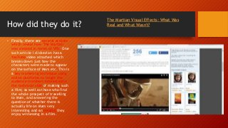 How did they do it?
• Finally, there are several articles
which reveal how 'The Martian'
was created in terms of VFX. One
such article I clicked on has a
YouTube video attached which
breaks down just how the
characters were made to appear
on the surface of Mars etc. This is
a key marketing technique using
online platforms to target the
audience members interested in
the technical side of making such
a film; as well as those who find
the whole prospect of travelling
to Mars, and answering the
question of whether there is
actually life on Mars very
interesting and an enigma they
enjoy witnessing in a film.
The Martian Visual Effects: What Was
Real and What Wasn't?
 
