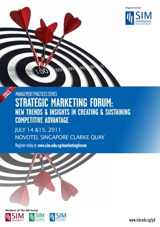 Organised by:




      mANAGEmENT PrACTICES SErIES
 1
201




      stRategiC MaRKeting FoRUM:
      neW tRenDs & insigHts in CReating & sUstaining
      CoMPetitiVe aDVantage
      JULY 14 &15, 2011
      NOVOTEL SINGAPORE CLARKE QUAY
      register today at www.sim.edu.sg/marketingforum




                                                           www.sim.edu.sg/pd
 