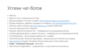 Успехи чат-ботов
• WeChat,
• Джастин Лонг, знакомства для Tinder
• Джошуа Браудер, оспорить штрафы, http://www.donotpay.co.uk/signup.php
• Роджер Андресон, удержать продавца на телефоне, http://jollyrogertelephone.com/
• Textocat, можно заказать еду http://textocat.ru/ (набор шаблонов)
• Личный помощник М от Facebook
• Manybot, ManyChat (Микаэл Ян) - платформа для конструирования ботов
• Chatfuel (Дмитрий Думик и Артем Пташник) - платформа для конструирования ботов
• Тау (Микрософт) - возненавидел феминисток и евреев
• Camomile Quotient (Наталия Артемьева) - эмоциональный интеллект для продаж
• http://quest.ai/ (Андрей Загоруйко, Михаил Бузенков и Никита Жильцов)
• Клара - поисковый помощник, @clarabot
• Api.ai (Илья Гельфенбейн) – создание бота с искусственным интеллектом
 