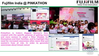3
Fujifilm India @ PINKATHON
Pinkathon is India’s Biggest Women’s Run,
created with the specific purpose of getting more
and more women to adopt a fitter lifestyle for
themselves and their families, and to highlight the
need for increased awareness other issue that put
women’s lives at risk. In order to generate
awareness about breast cancer
 