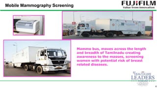 4
Mobile Mammography Screening
Mammo bus, moves across the length
and breadth of Tamilnadu creating
awareness to the masses, screening
women with potential risk of breast
related diseases.
 