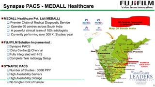 5
MEDALL Healthcare Pvt. Ltd (MEDALL)
 Premier Chain of Medical Diagnostic Service
 Operate 60 centres across South India
 A powerful clinical team of 100 radiologists
 Currently performing over 300 K. Studies/ year
FUJIFILM Solution Implemented :
Synapse PACS
 Data Centre @ Chennai
Fully Integrated with HIS
Complete Tele radiology Setup
SYNAPSE PACS
Number of Studies : 300K PPY
High Availability Servers
High Availability Storage
No Single Point of Failure
SYNAPSE
PACS Data
Centre
60 Centres Connected
@ SYNAPSE PACS
Synapse PACS - MEDALL Healthcare
 