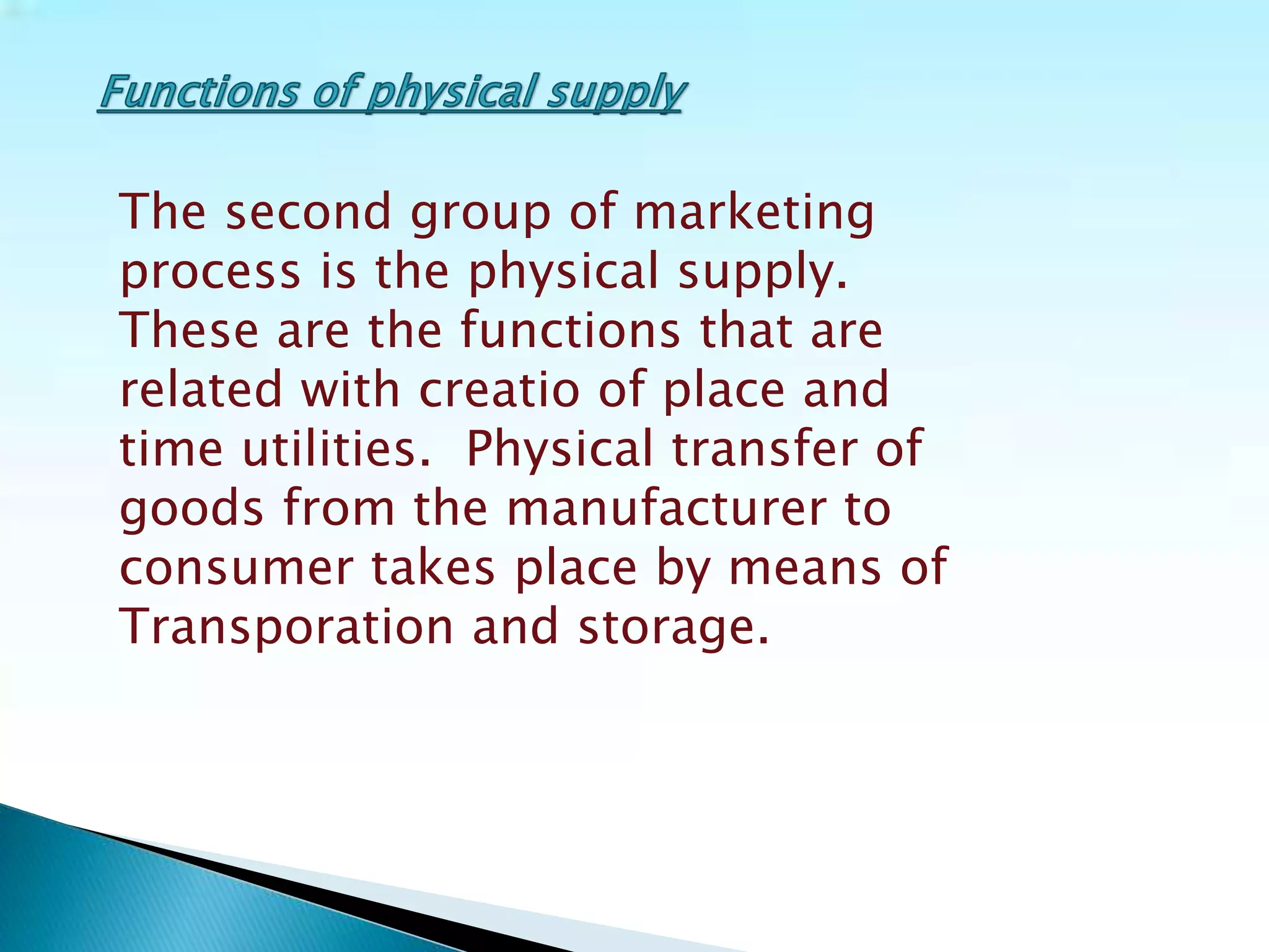 The second group of marketing
process is the physical supply.
These are the functions that are
related with creatio of place and
time utilities. Physical transfer of
goods from the manufacturer to
consumer takes place by means of
Transporation and storage.
 