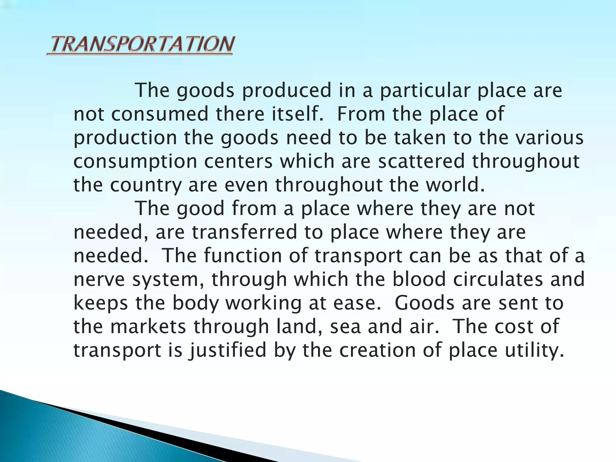 The goods produced in a particular place are
not consumed there itself. From the place of
production the goods need to be taken to the various
consumption centers which are scattered throughout
the country are even throughout the world.
The good from a place where they are not
needed, are transferred to place where they are
needed. The function of transport can be as that of a
nerve system, through which the blood circulates and
keeps the body working at ease. Goods are sent to
the markets through land, sea and air. The cost of
transport is justified by the creation of place utility.
 