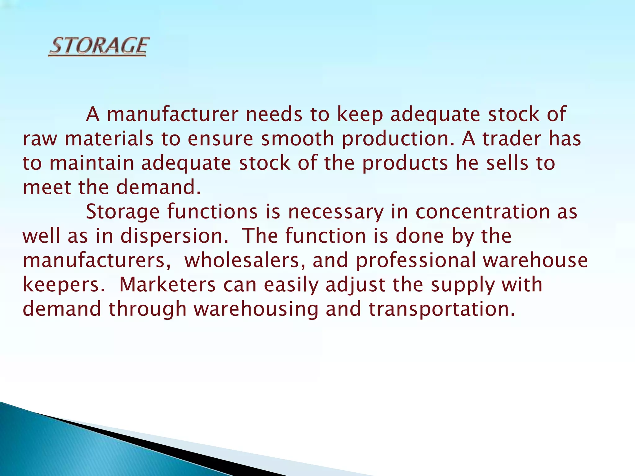 A manufacturer needs to keep adequate stock of
raw materials to ensure smooth production. A trader has
to maintain adequate stock of the products he sells to
meet the demand.
Storage functions is necessary in concentration as
well as in dispersion. The function is done by the
manufacturers, wholesalers, and professional warehouse
keepers. Marketers can easily adjust the supply with
demand through warehousing and transportation.
 