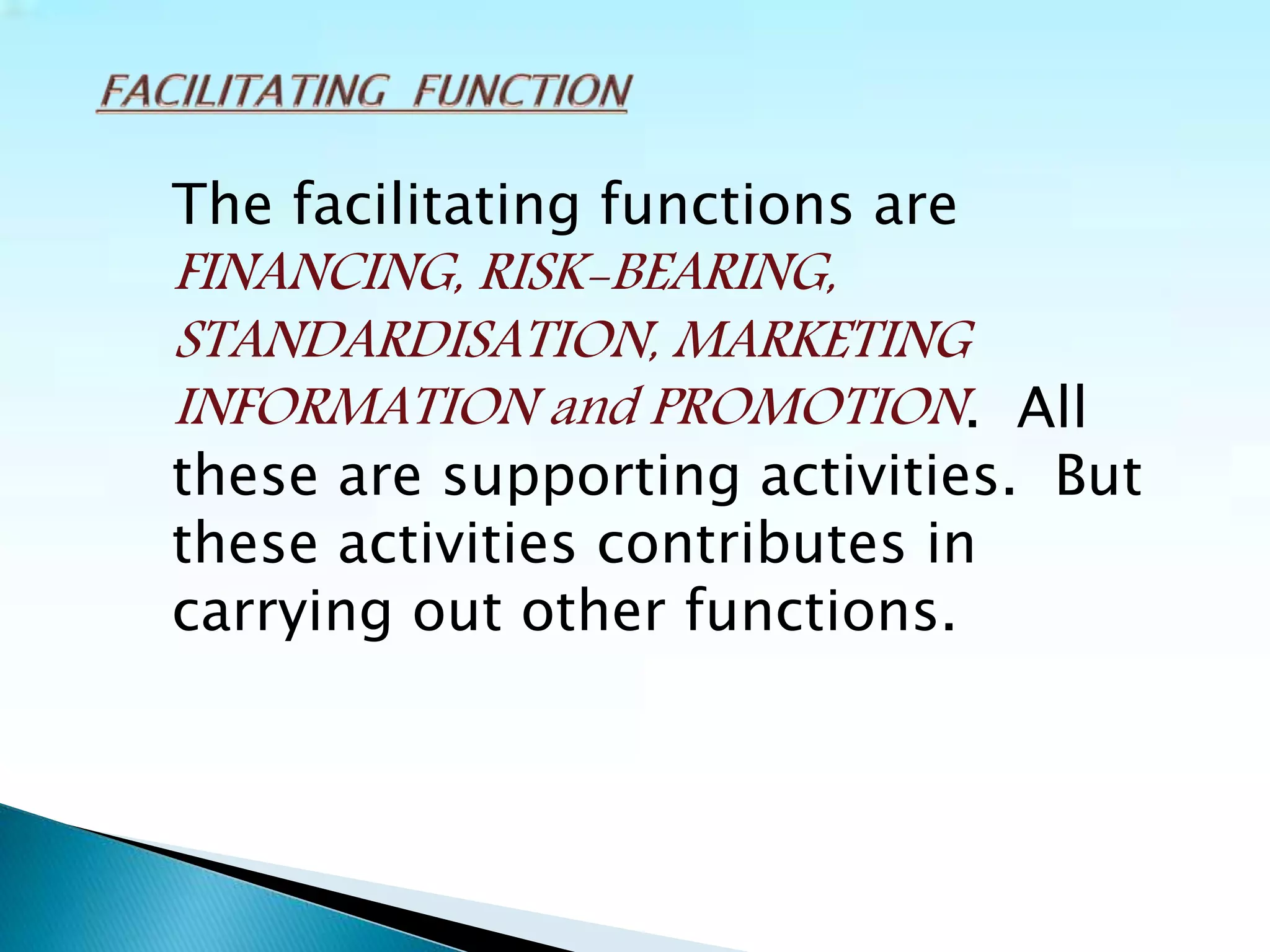 The facilitating functions are
FINANCING, RISK-BEARING,
STANDARDISATION, MARKETING
INFORMATION and PROMOTION. All
these are supporting activities. But
these activities contributes in
carrying out other functions.
 