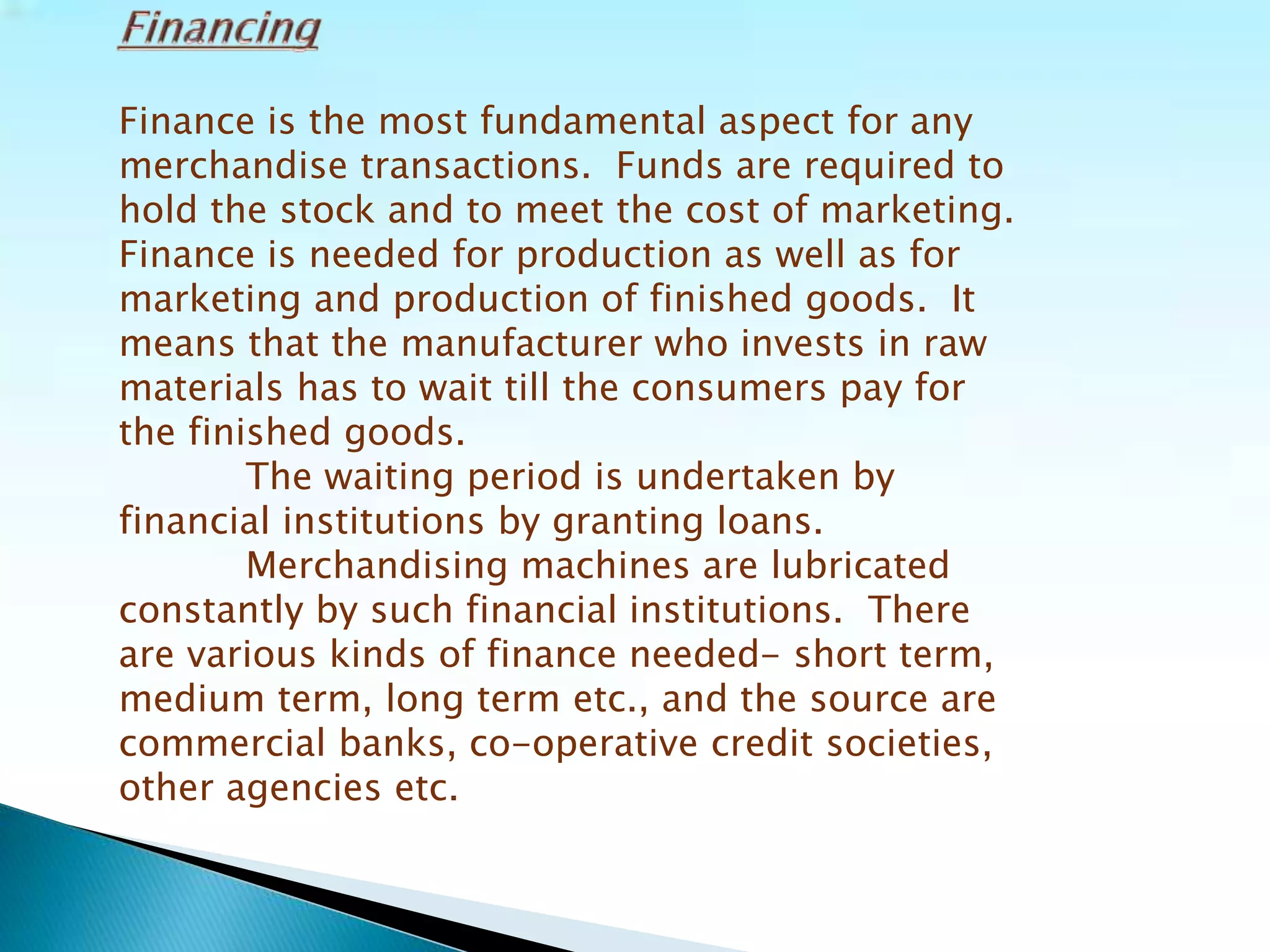 Finance is the most fundamental aspect for any
merchandise transactions. Funds are required to
hold the stock and to meet the cost of marketing.
Finance is needed for production as well as for
marketing and production of finished goods. It
means that the manufacturer who invests in raw
materials has to wait till the consumers pay for
the finished goods.
The waiting period is undertaken by
financial institutions by granting loans.
Merchandising machines are lubricated
constantly by such financial institutions. There
are various kinds of finance needed- short term,
medium term, long term etc., and the source are
commercial banks, co-operative credit societies,
other agencies etc.
 