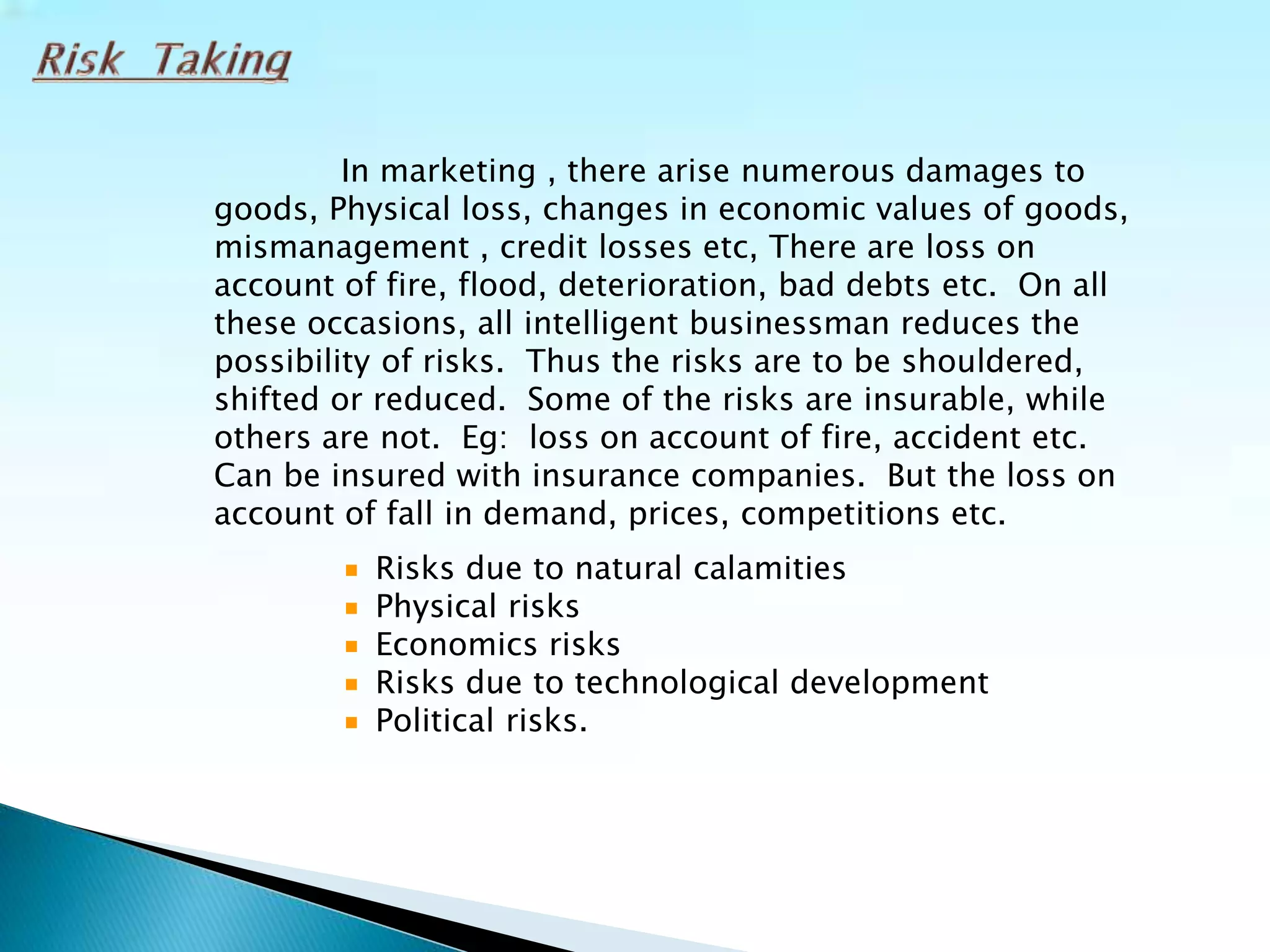 In marketing , there arise numerous damages to
goods, Physical loss, changes in economic values of goods,
mismanagement , credit losses etc, There are loss on
account of fire, flood, deterioration, bad debts etc. On all
these occasions, all intelligent businessman reduces the
possibility of risks. Thus the risks are to be shouldered,
shifted or reduced. Some of the risks are insurable, while
others are not. Eg: loss on account of fire, accident etc.
Can be insured with insurance companies. But the loss on
account of fall in demand, prices, competitions etc.
Risks due to natural calamities
Physical risks
Economics risks
Risks due to technological development
Political risks.
 
