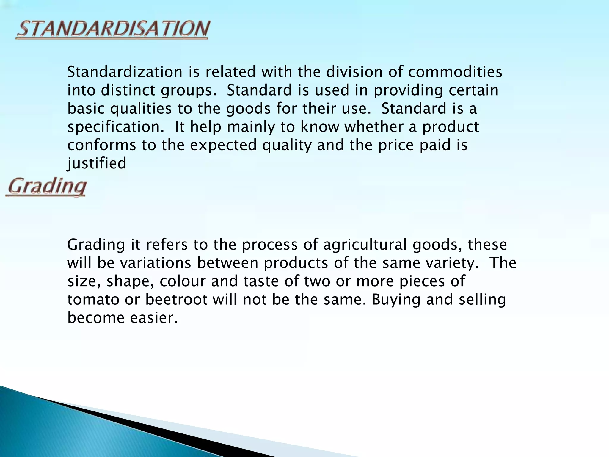 Standardization is related with the division of commodities
into distinct groups. Standard is used in providing certain
basic qualities to the goods for their use. Standard is a
specification. It help mainly to know whether a product
conforms to the expected quality and the price paid is
justified
Grading it refers to the process of agricultural goods, these
will be variations between products of the same variety. The
size, shape, colour and taste of two or more pieces of
tomato or beetroot will not be the same. Buying and selling
become easier.
 