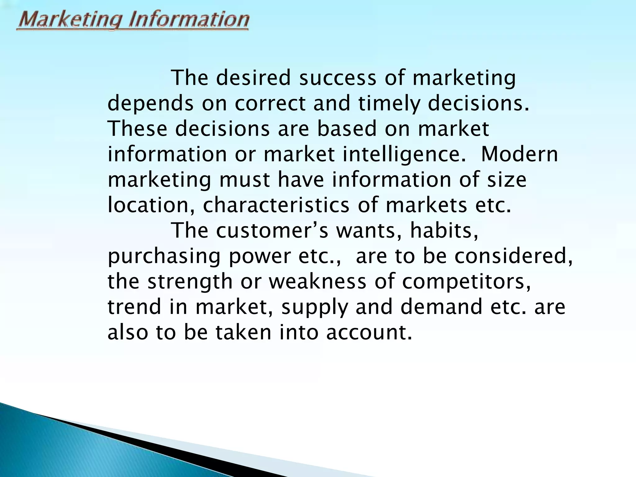The desired success of marketing
depends on correct and timely decisions.
These decisions are based on market
information or market intelligence. Modern
marketing must have information of size
location, characteristics of markets etc.
The customer’s wants, habits,
purchasing power etc., are to be considered,
the strength or weakness of competitors,
trend in market, supply and demand etc. are
also to be taken into account.
 