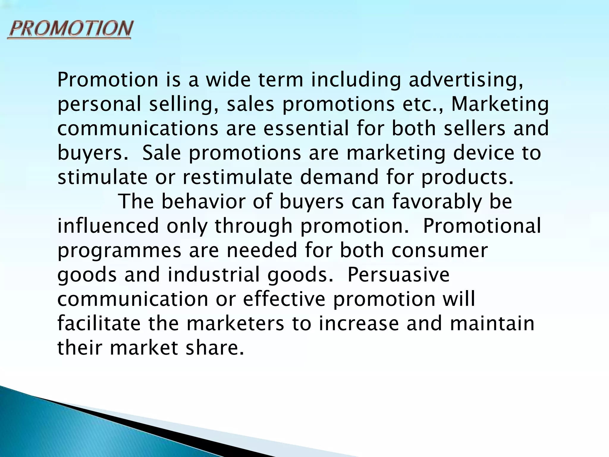 Promotion is a wide term including advertising,
personal selling, sales promotions etc., Marketing
communications are essential for both sellers and
buyers. Sale promotions are marketing device to
stimulate or restimulate demand for products.
The behavior of buyers can favorably be
influenced only through promotion. Promotional
programmes are needed for both consumer
goods and industrial goods. Persuasive
communication or effective promotion will
facilitate the marketers to increase and maintain
their market share.
 