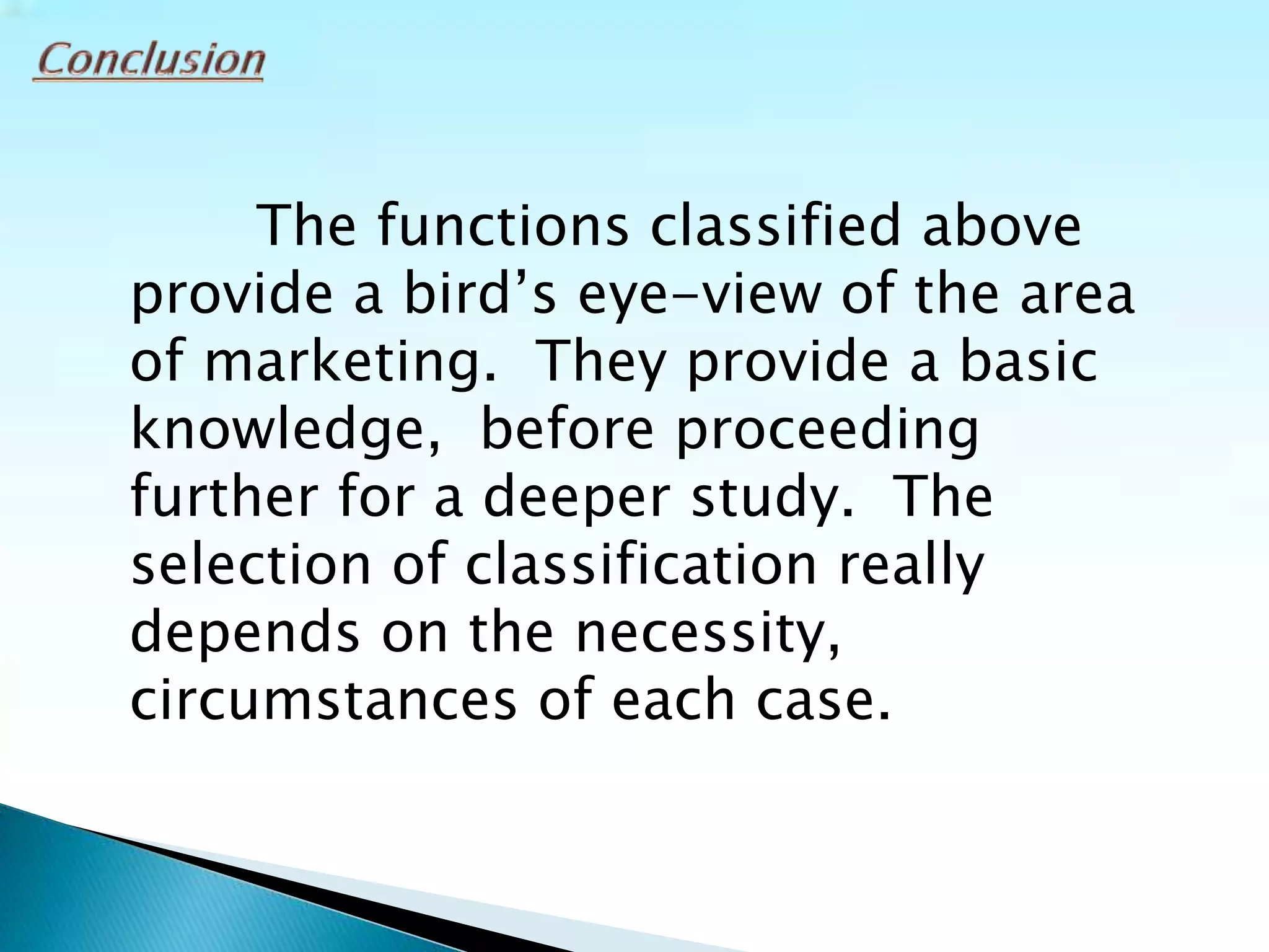 The functions classified above
provide a bird’s eye-view of the area
of marketing. They provide a basic
knowledge, before proceeding
further for a deeper study. The
selection of classification really
depends on the necessity,
circumstances of each case.
 
