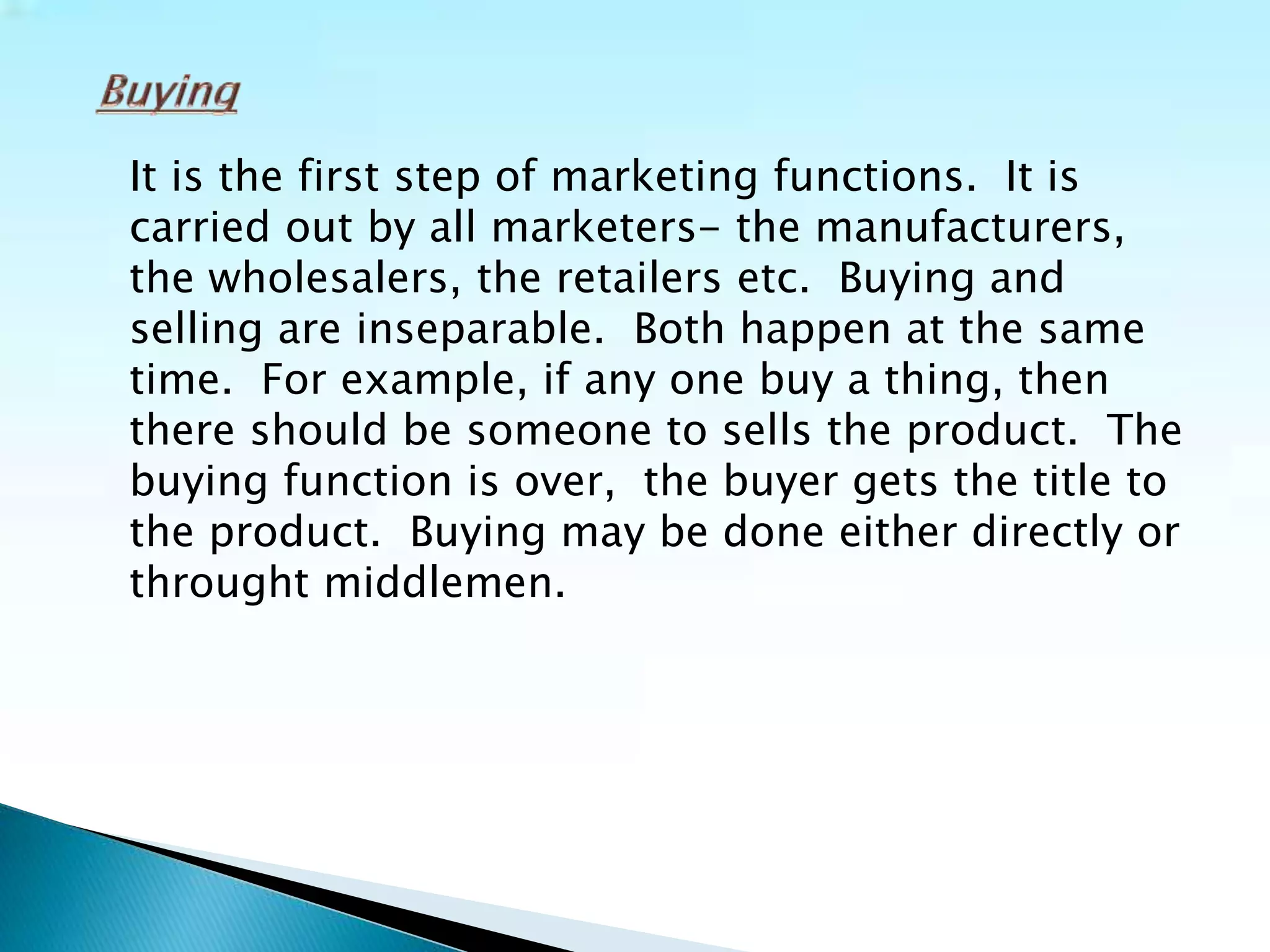 It is the first step of marketing functions. It is
carried out by all marketers- the manufacturers,
the wholesalers, the retailers etc. Buying and
selling are inseparable. Both happen at the same
time. For example, if any one buy a thing, then
there should be someone to sells the product. The
buying function is over, the buyer gets the title to
the product. Buying may be done either directly or
throught middlemen.
 