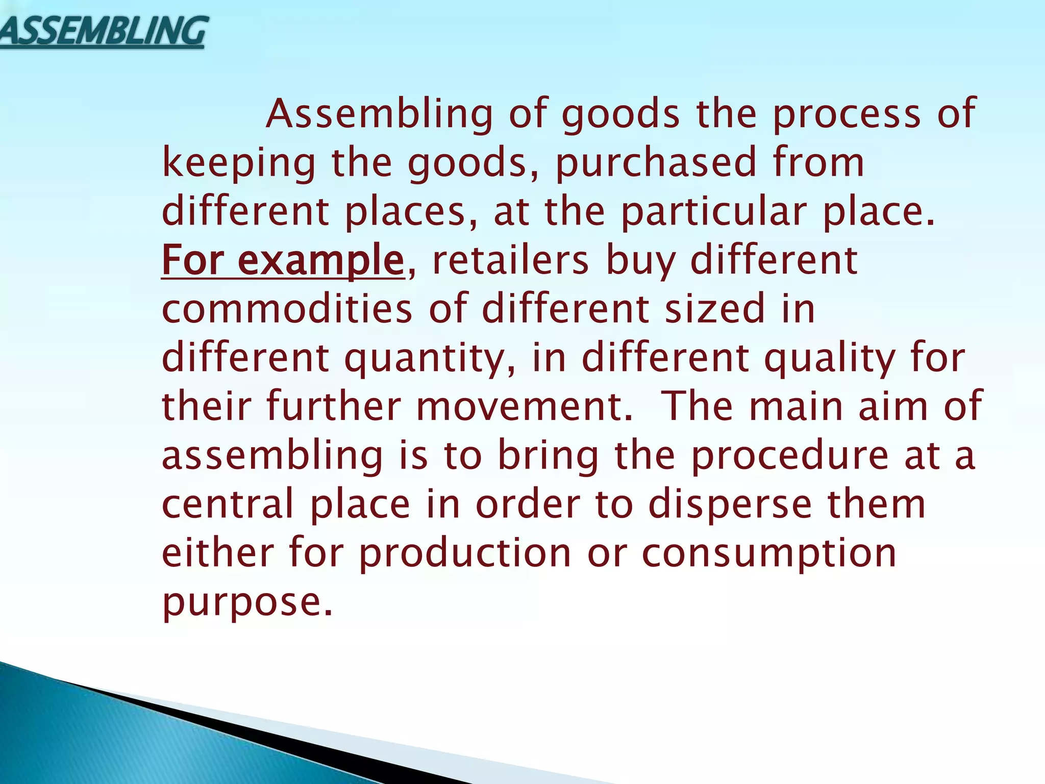Assembling of goods the process of
keeping the goods, purchased from
different places, at the particular place.
For example, retailers buy different
commodities of different sized in
different quantity, in different quality for
their further movement. The main aim of
assembling is to bring the procedure at a
central place in order to disperse them
either for production or consumption
purpose.
 
