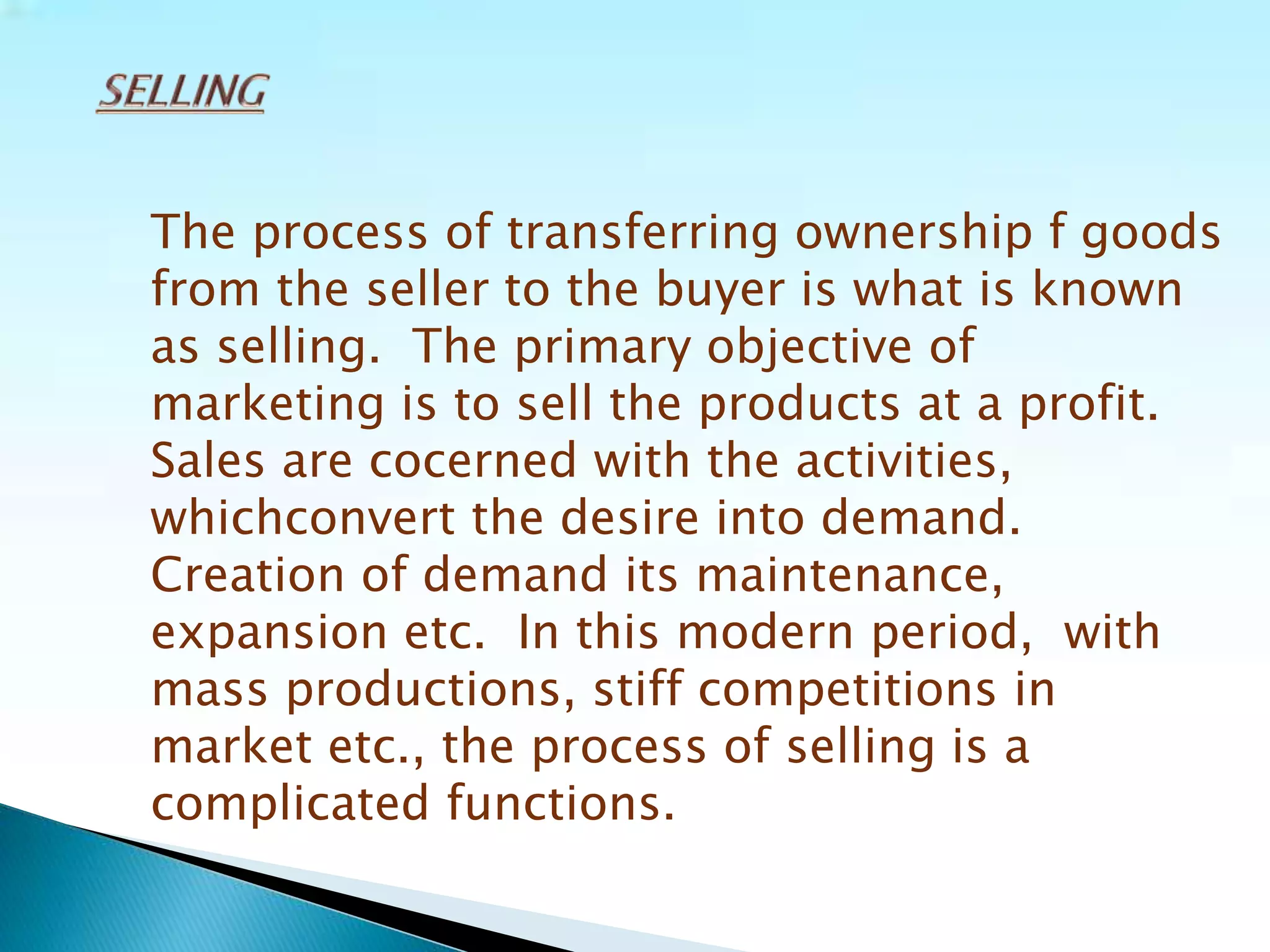 The process of transferring ownership f goods
from the seller to the buyer is what is known
as selling. The primary objective of
marketing is to sell the products at a profit.
Sales are cocerned with the activities,
whichconvert the desire into demand.
Creation of demand its maintenance,
expansion etc. In this modern period, with
mass productions, stiff competitions in
market etc., the process of selling is a
complicated functions.
 