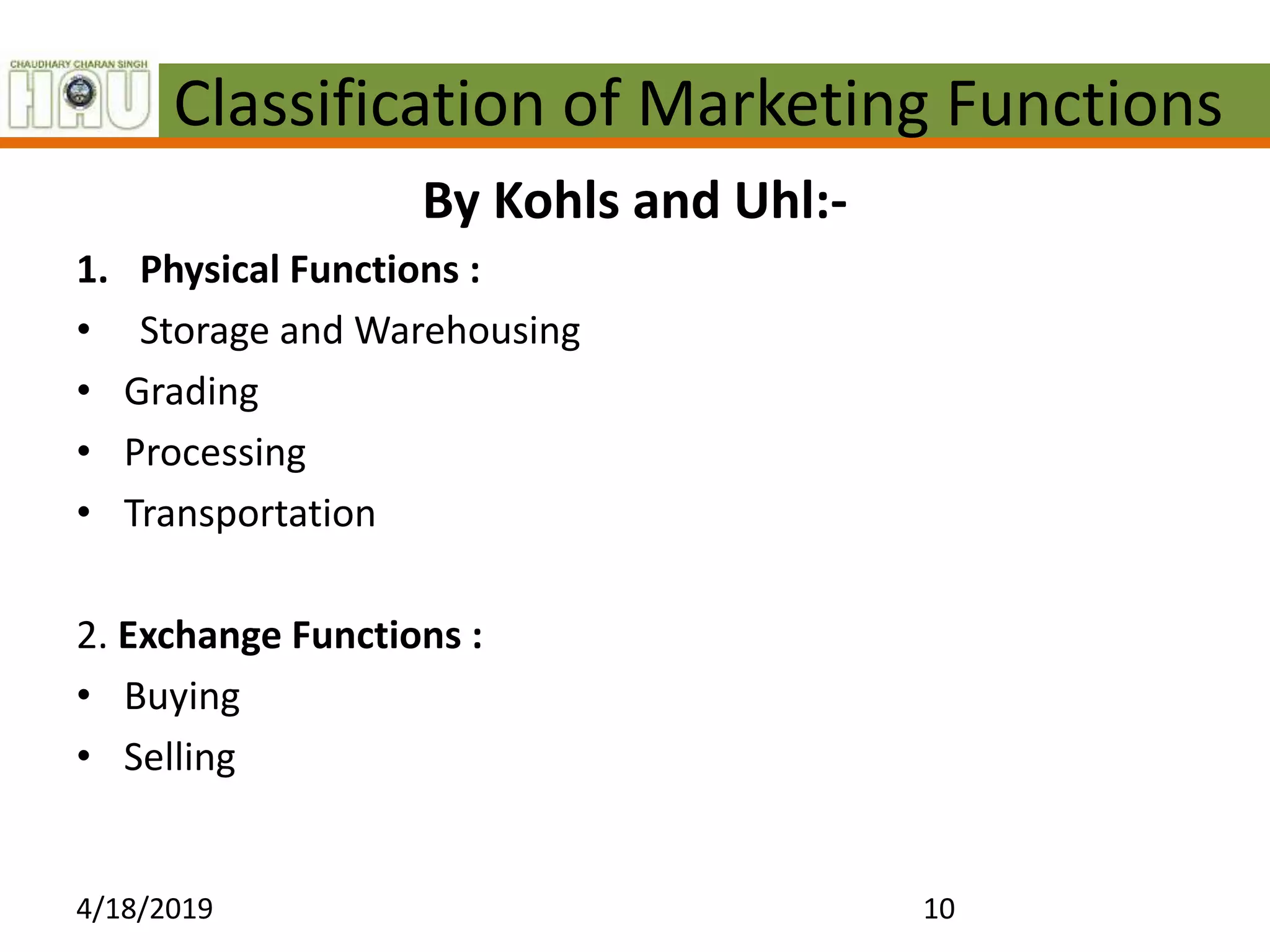 Classification of Marketing Functions
By Kohls and Uhl:-
1. Physical Functions :
• Storage and Warehousing
• Grading
• Processing
• Transportation
2. Exchange Functions :
• Buying
• Selling
4/18/2019 10
 