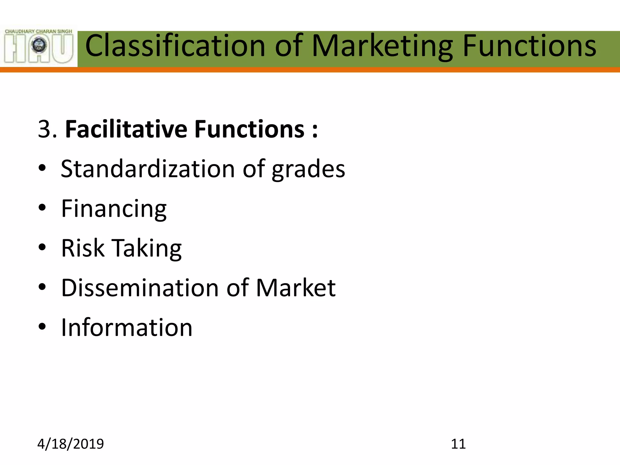 Classification of Marketing Functions
3. Facilitative Functions :
• Standardization of grades
• Financing
• Risk Taking
• Dissemination of Market
• Information
4/18/2019 11
 