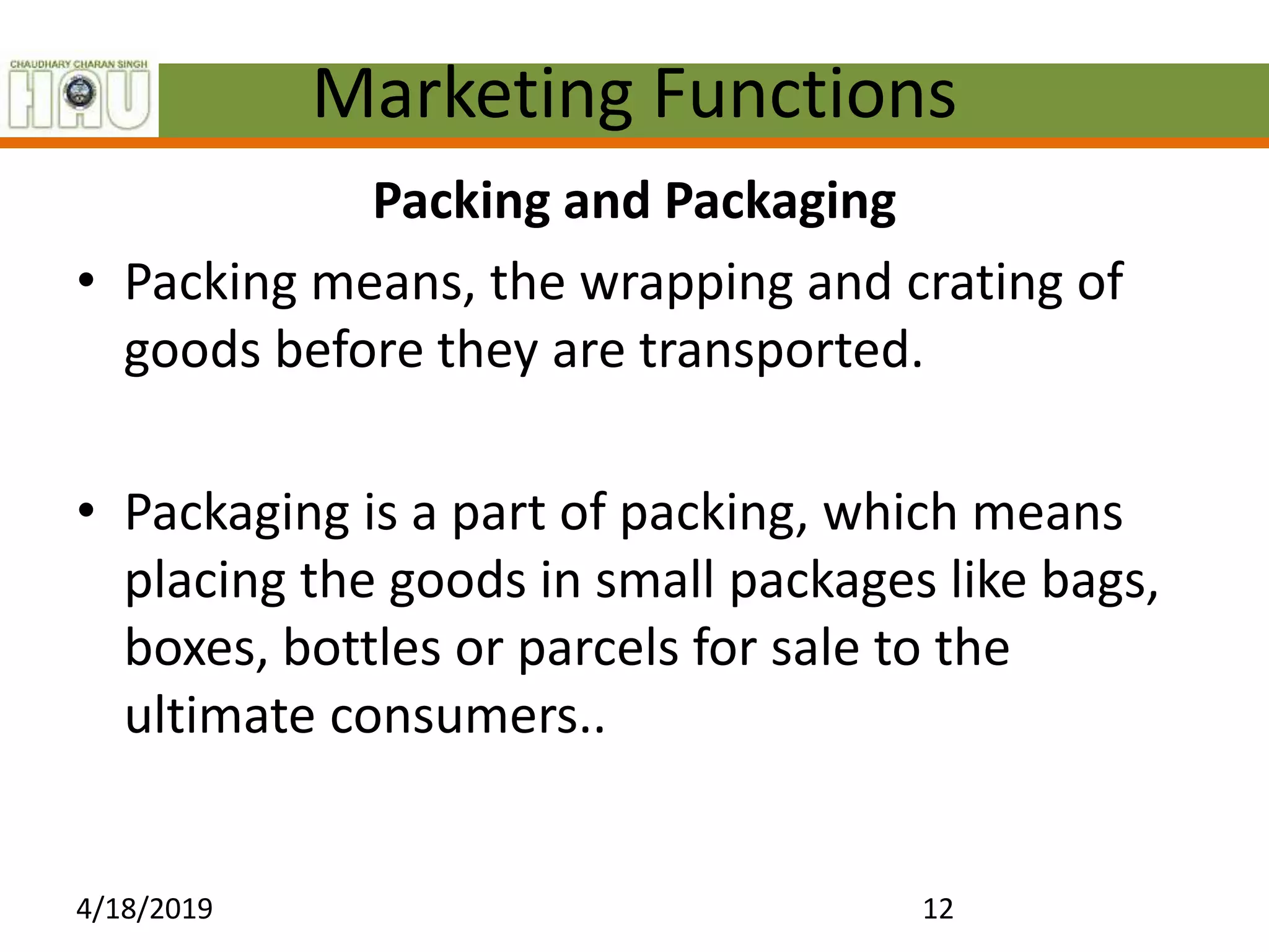 Marketing Functions
Packing and Packaging
• Packing means, the wrapping and crating of
goods before they are transported.
• Packaging is a part of packing, which means
placing the goods in small packages like bags,
boxes, bottles or parcels for sale to the
ultimate consumers..
4/18/2019 12
 