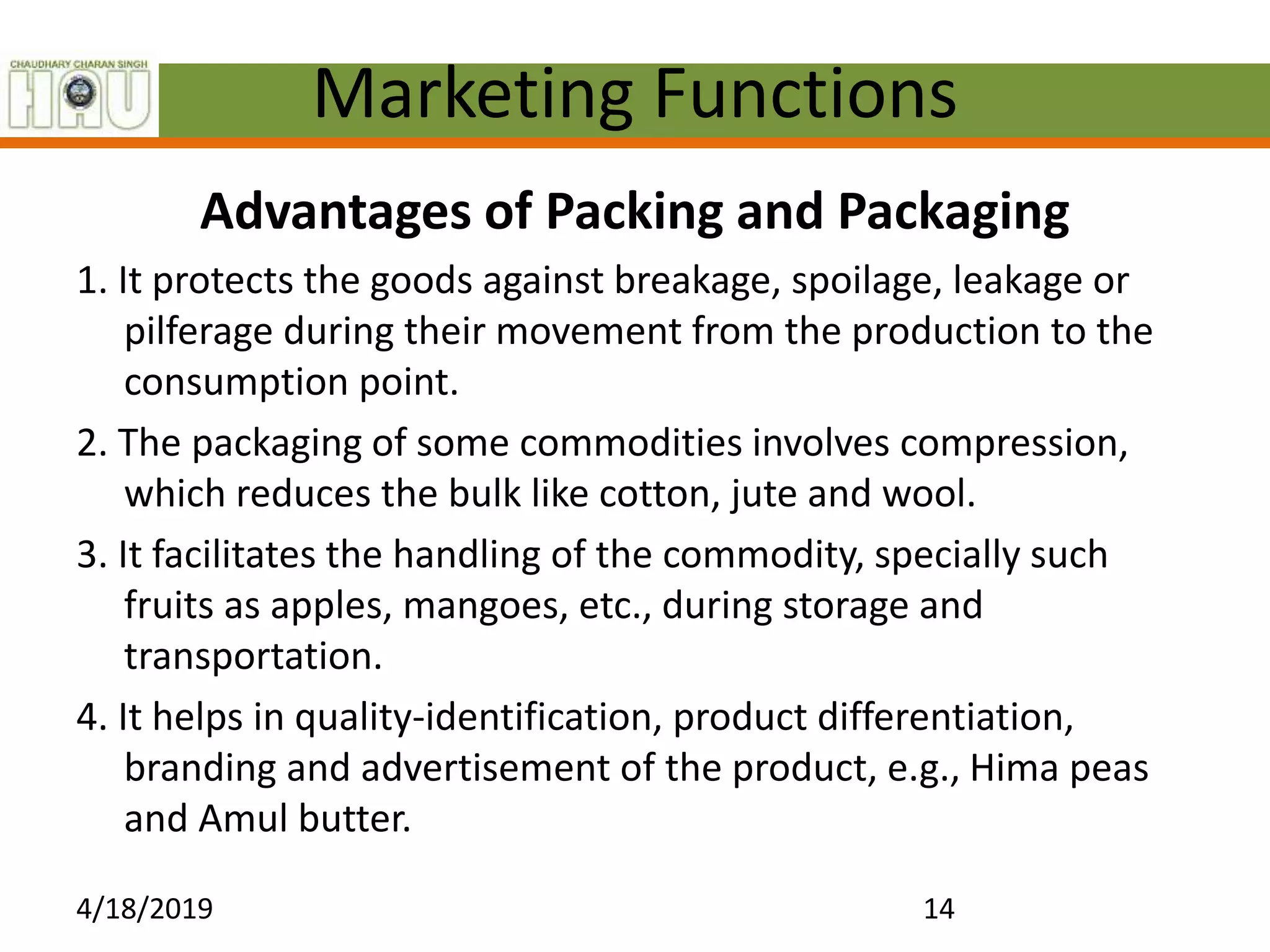 Marketing Functions
Advantages of Packing and Packaging
1. It protects the goods against breakage, spoilage, leakage or
pilferage during their movement from the production to the
consumption point.
2. The packaging of some commodities involves compression,
which reduces the bulk like cotton, jute and wool.
3. It facilitates the handling of the commodity, specially such
fruits as apples, mangoes, etc., during storage and
transportation.
4. It helps in quality-identification, product differentiation,
branding and advertisement of the product, e.g., Hima peas
and Amul butter.
4/18/2019 14
 