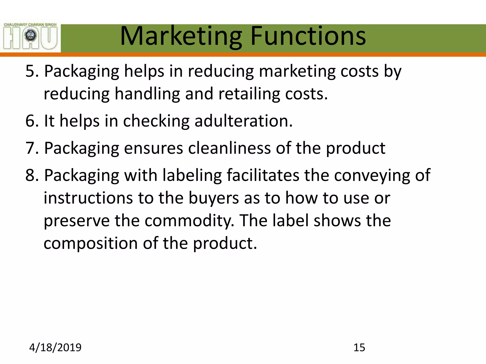 Marketing Functions
5. Packaging helps in reducing marketing costs by
reducing handling and retailing costs.
6. It helps in checking adulteration.
7. Packaging ensures cleanliness of the product
8. Packaging with labeling facilitates the conveying of
instructions to the buyers as to how to use or
preserve the commodity. The label shows the
composition of the product.
4/18/2019 15
 