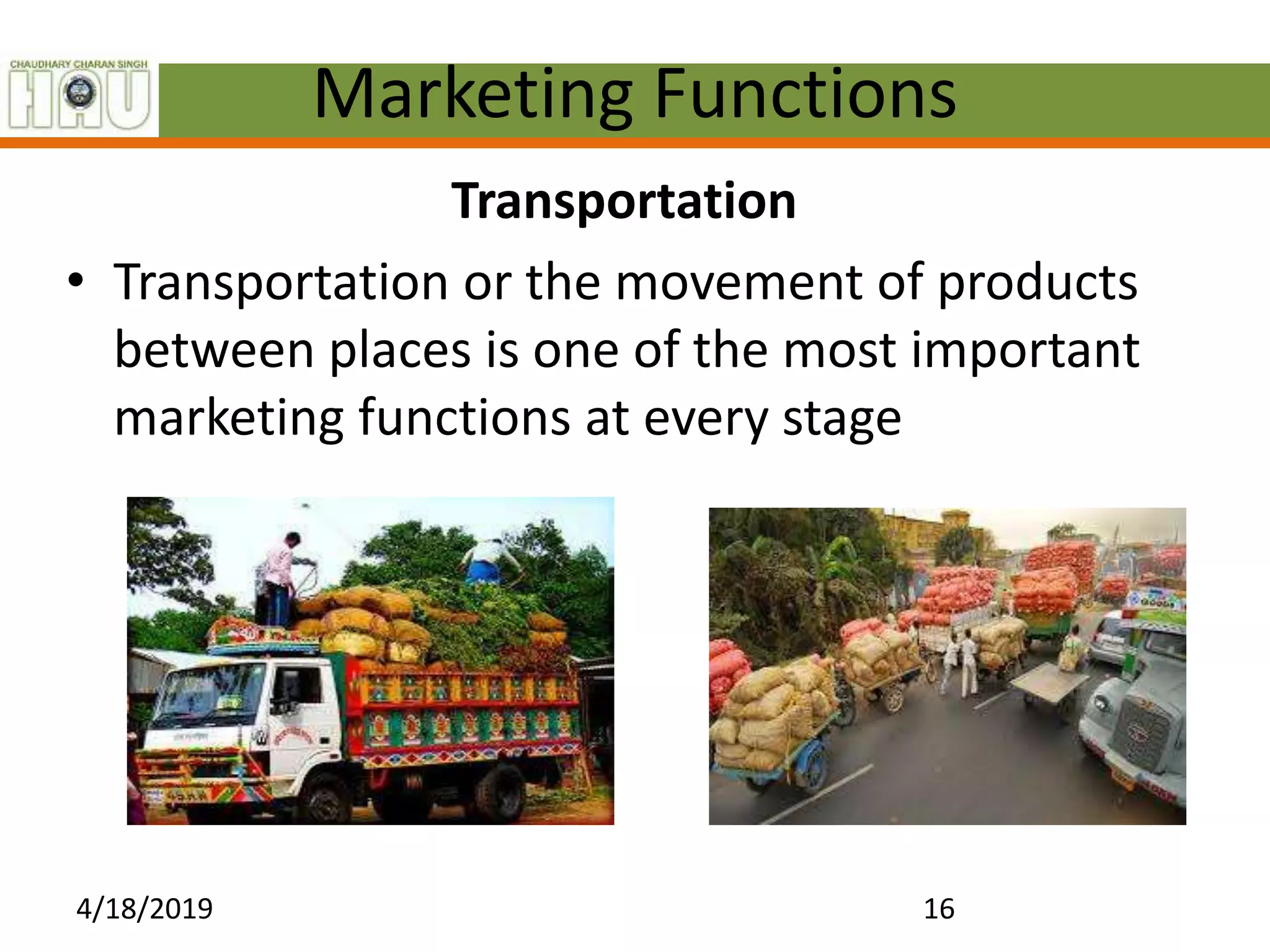 Marketing Functions
Transportation
• Transportation or the movement of products
between places is one of the most important
marketing functions at every stage
4/18/2019 16
 