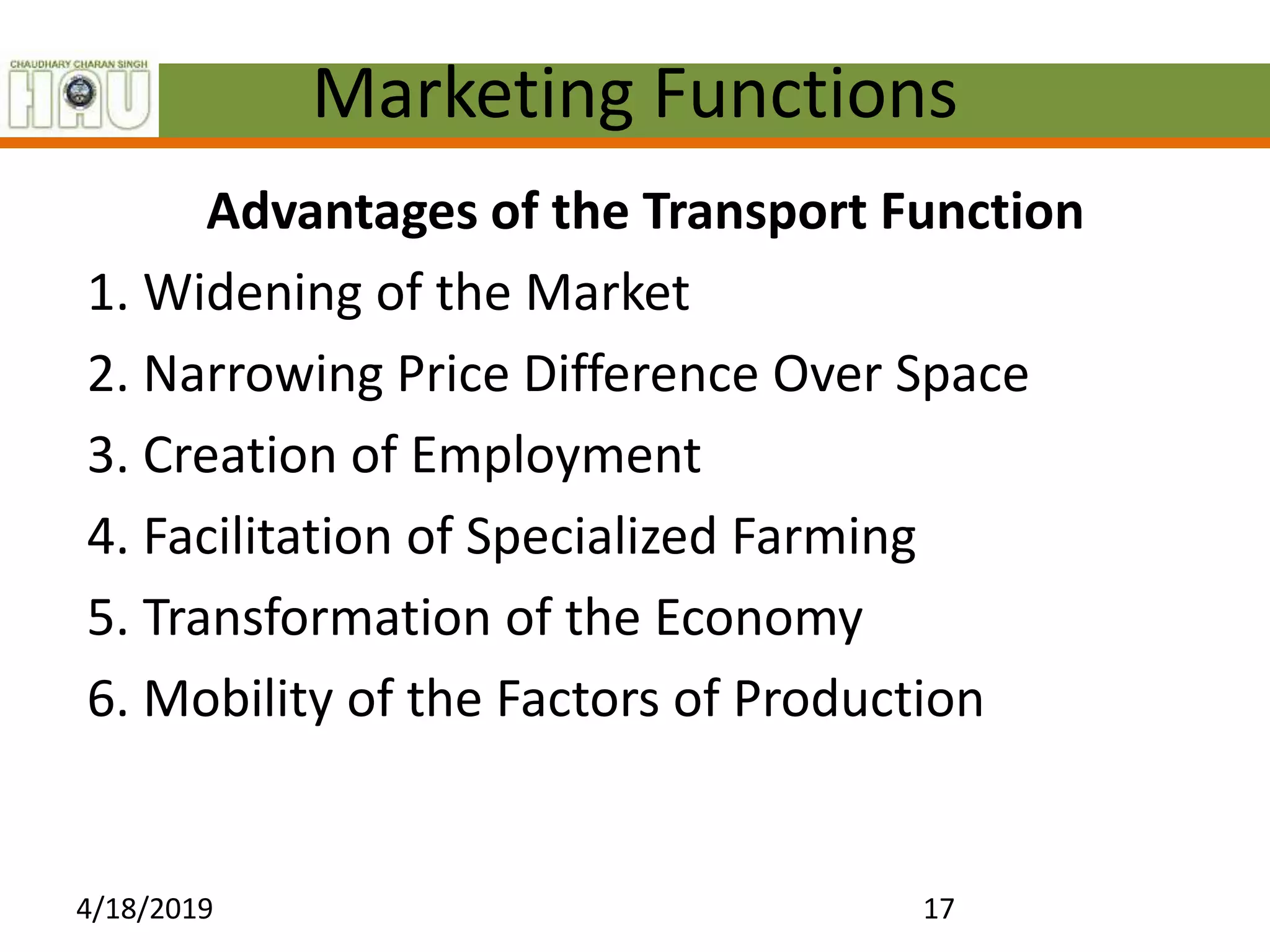 Marketing Functions
Advantages of the Transport Function
1. Widening of the Market
2. Narrowing Price Difference Over Space
3. Creation of Employment
4. Facilitation of Specialized Farming
5. Transformation of the Economy
6. Mobility of the Factors of Production
4/18/2019 17
 