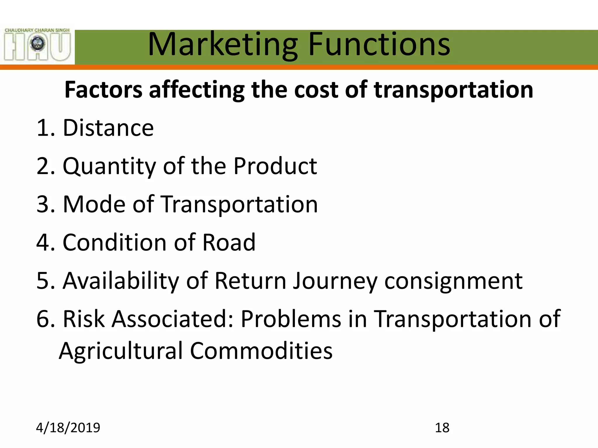 Marketing Functions
Factors affecting the cost of transportation
1. Distance
2. Quantity of the Product
3. Mode of Transportation
4. Condition of Road
5. Availability of Return Journey consignment
6. Risk Associated: Problems in Transportation of
Agricultural Commodities
4/18/2019 18
 