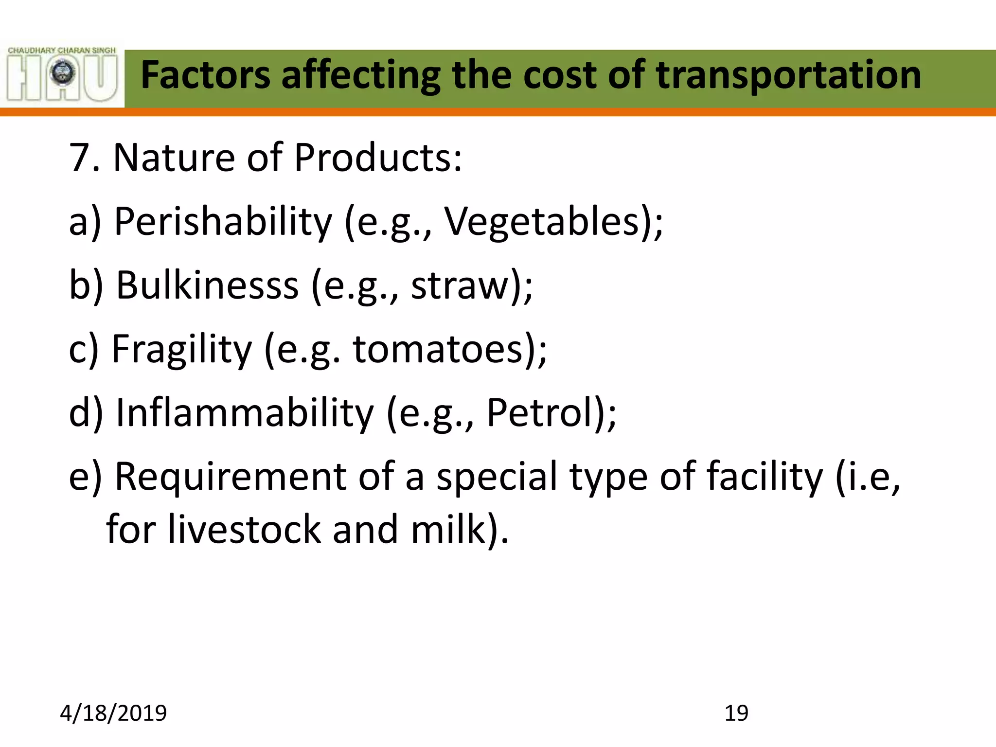Factors affecting the cost of transportation
7. Nature of Products:
a) Perishability (e.g., Vegetables);
b) Bulkinesss (e.g., straw);
c) Fragility (e.g. tomatoes);
d) Inflammability (e.g., Petrol);
e) Requirement of a special type of facility (i.e,
for livestock and milk).
4/18/2019 19
 