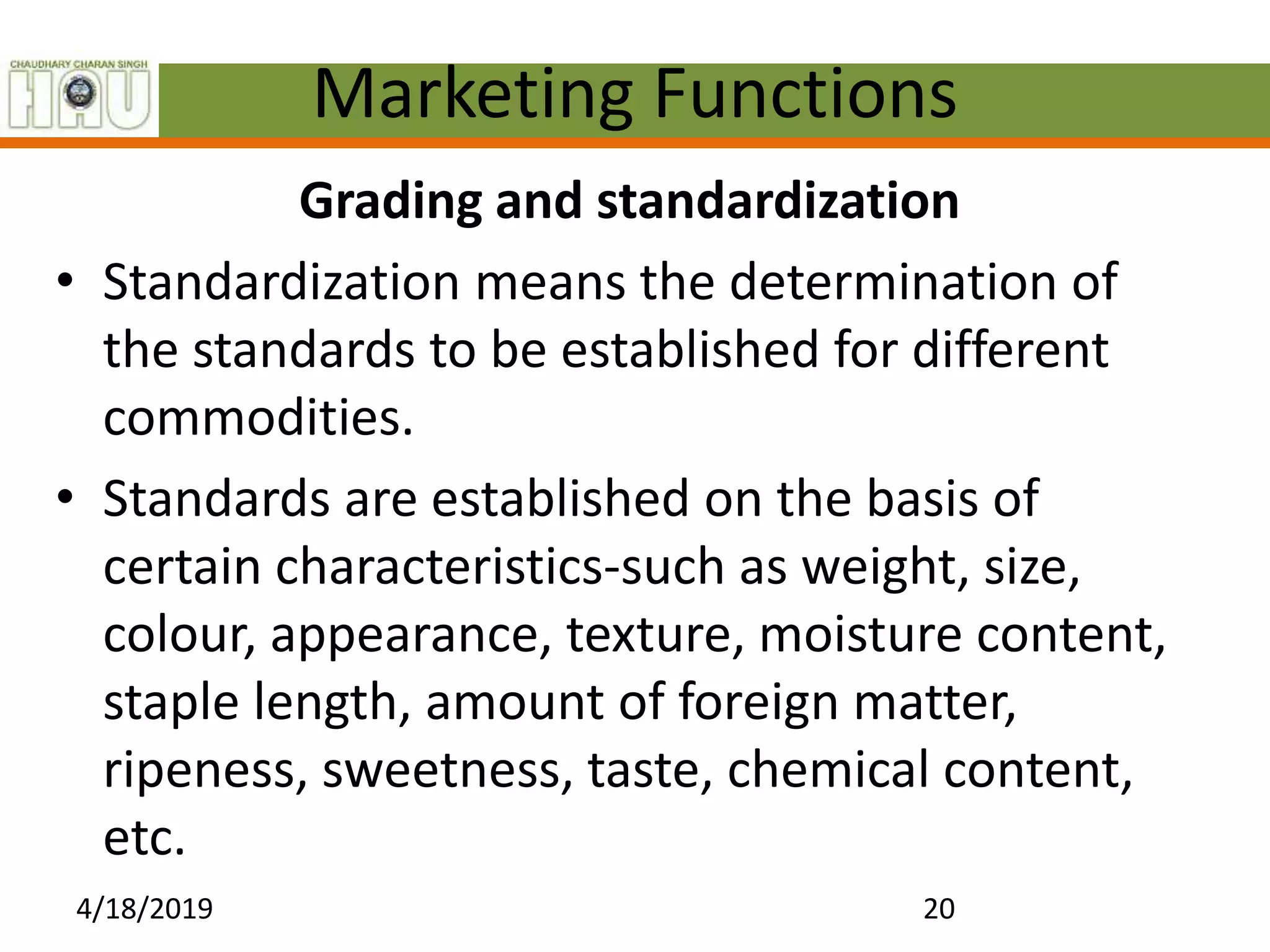 Marketing Functions
Grading and standardization
• Standardization means the determination of
the standards to be established for different
commodities.
• Standards are established on the basis of
certain characteristics-such as weight, size,
colour, appearance, texture, moisture content,
staple length, amount of foreign matter,
ripeness, sweetness, taste, chemical content,
etc.
4/18/2019 20
 