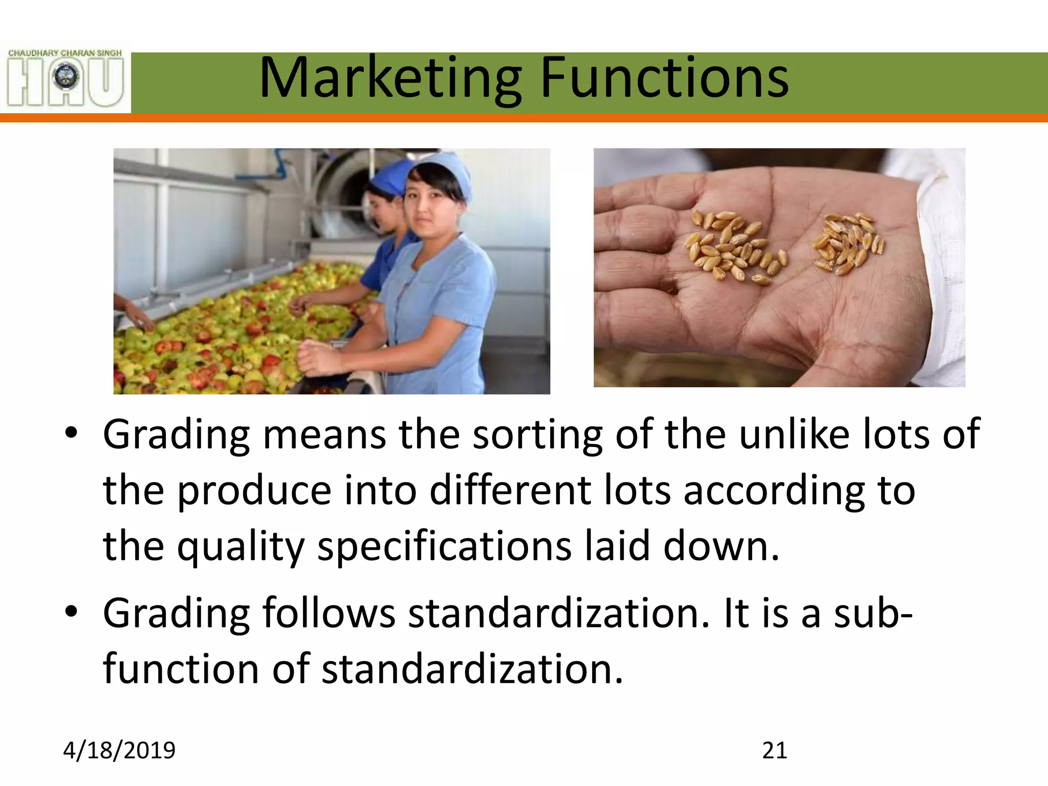 Marketing Functions
• Grading means the sorting of the unlike lots of
the produce into different lots according to
the quality specifications laid down.
• Grading follows standardization. It is a sub-
function of standardization.
4/18/2019 21
 