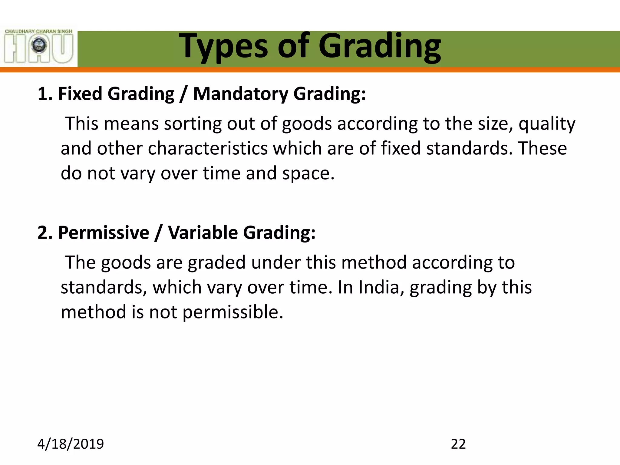 Types of Grading
1. Fixed Grading / Mandatory Grading:
This means sorting out of goods according to the size, quality
and other characteristics which are of fixed standards. These
do not vary over time and space.
2. Permissive / Variable Grading:
The goods are graded under this method according to
standards, which vary over time. In India, grading by this
method is not permissible.
4/18/2019 22
 