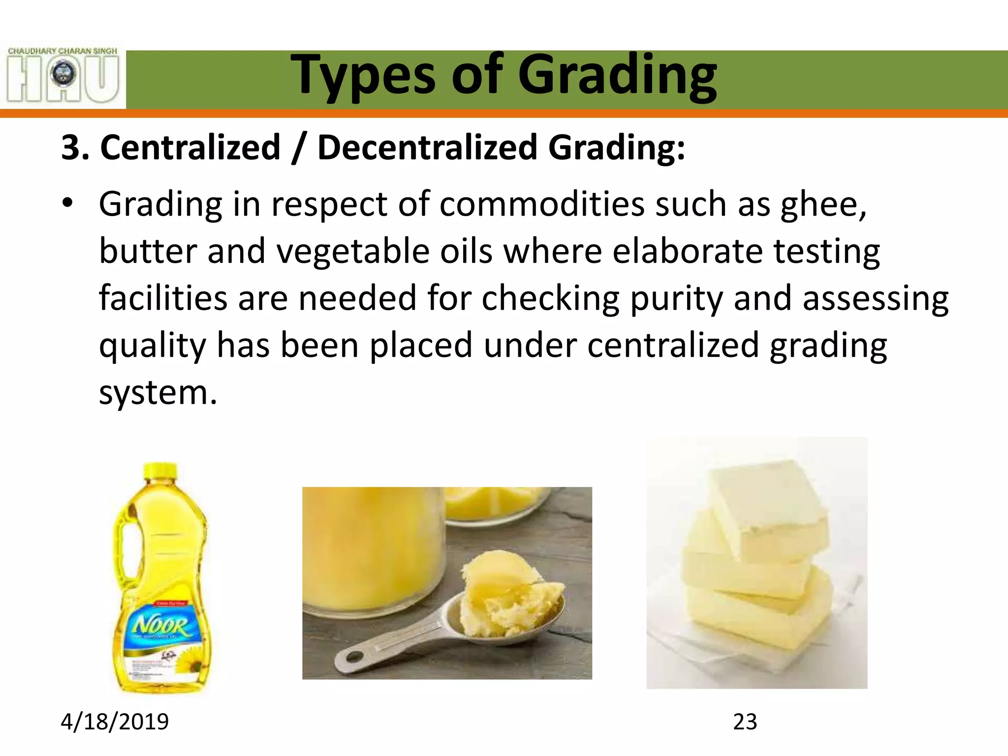 Types of Grading
3. Centralized / Decentralized Grading:
• Grading in respect of commodities such as ghee,
butter and vegetable oils where elaborate testing
facilities are needed for checking purity and assessing
quality has been placed under centralized grading
system.
4/18/2019 23
 