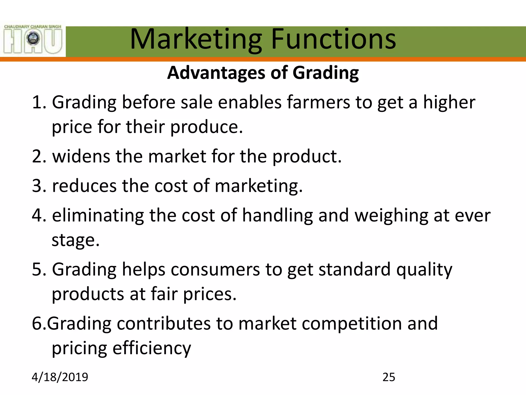 Marketing Functions
Advantages of Grading
1. Grading before sale enables farmers to get a higher
price for their produce.
2. widens the market for the product.
3. reduces the cost of marketing.
4. eliminating the cost of handling and weighing at ever
stage.
5. Grading helps consumers to get standard quality
products at fair prices.
6.Grading contributes to market competition and
pricing efficiency
4/18/2019 25
 