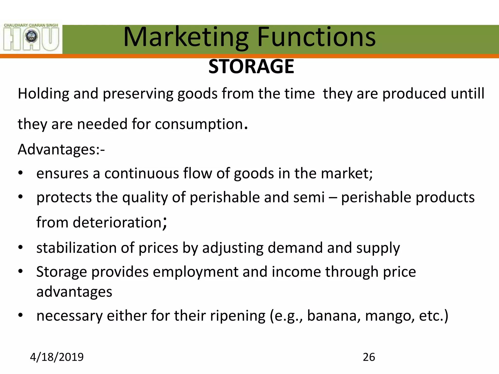 Marketing Functions
STORAGE
Holding and preserving goods from the time they are produced untill
they are needed for consumption.
Advantages:-
• ensures a continuous flow of goods in the market;
• protects the quality of perishable and semi – perishable products
from deterioration;
• stabilization of prices by adjusting demand and supply
• Storage provides employment and income through price
advantages
• necessary either for their ripening (e.g., banana, mango, etc.)
4/18/2019 26
 