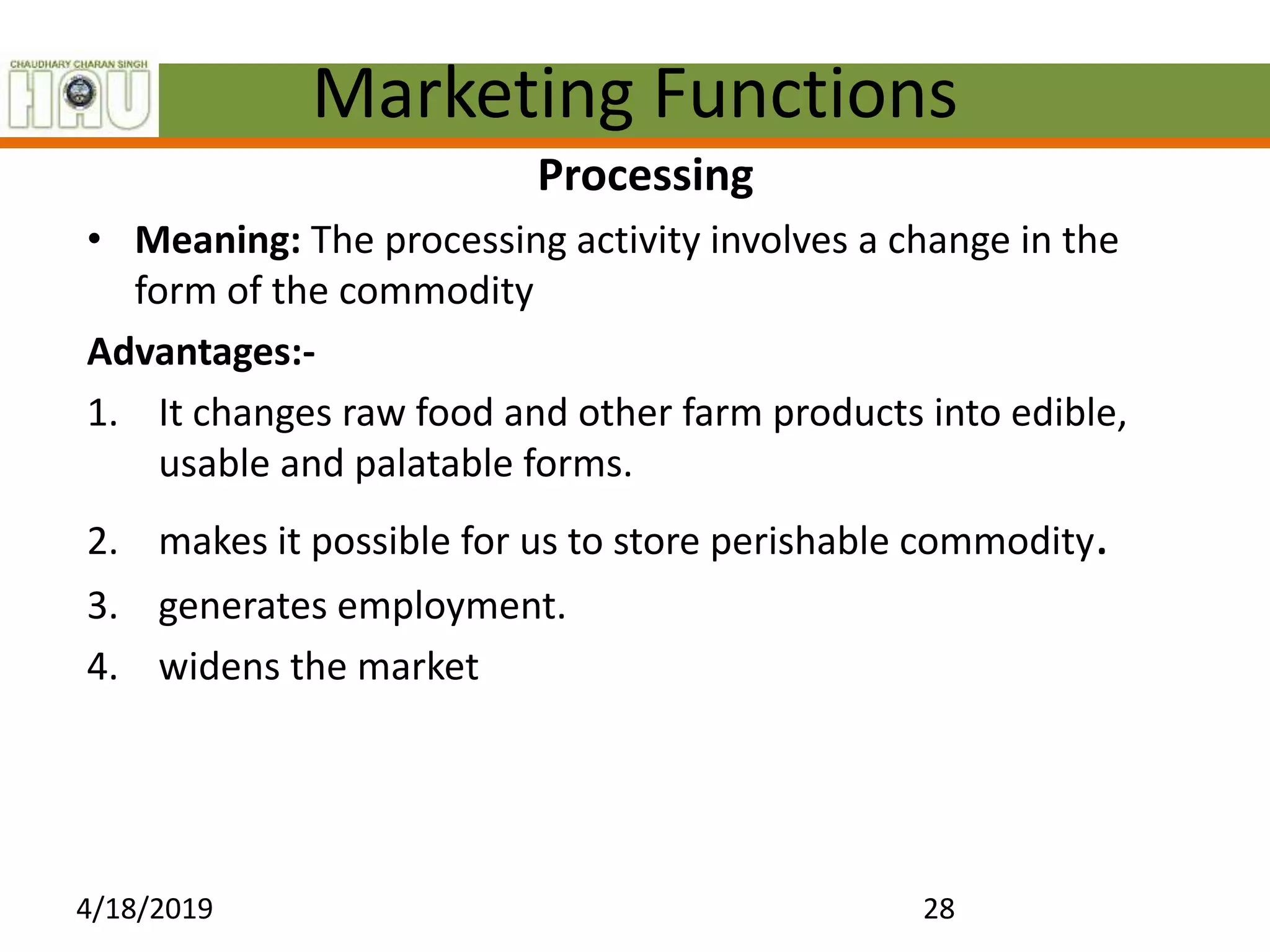 Marketing Functions
Processing
• Meaning: The processing activity involves a change in the
form of the commodity
Advantages:-
1. It changes raw food and other farm products into edible,
usable and palatable forms.
2. makes it possible for us to store perishable commodity.
3. generates employment.
4. widens the market
4/18/2019 28
 