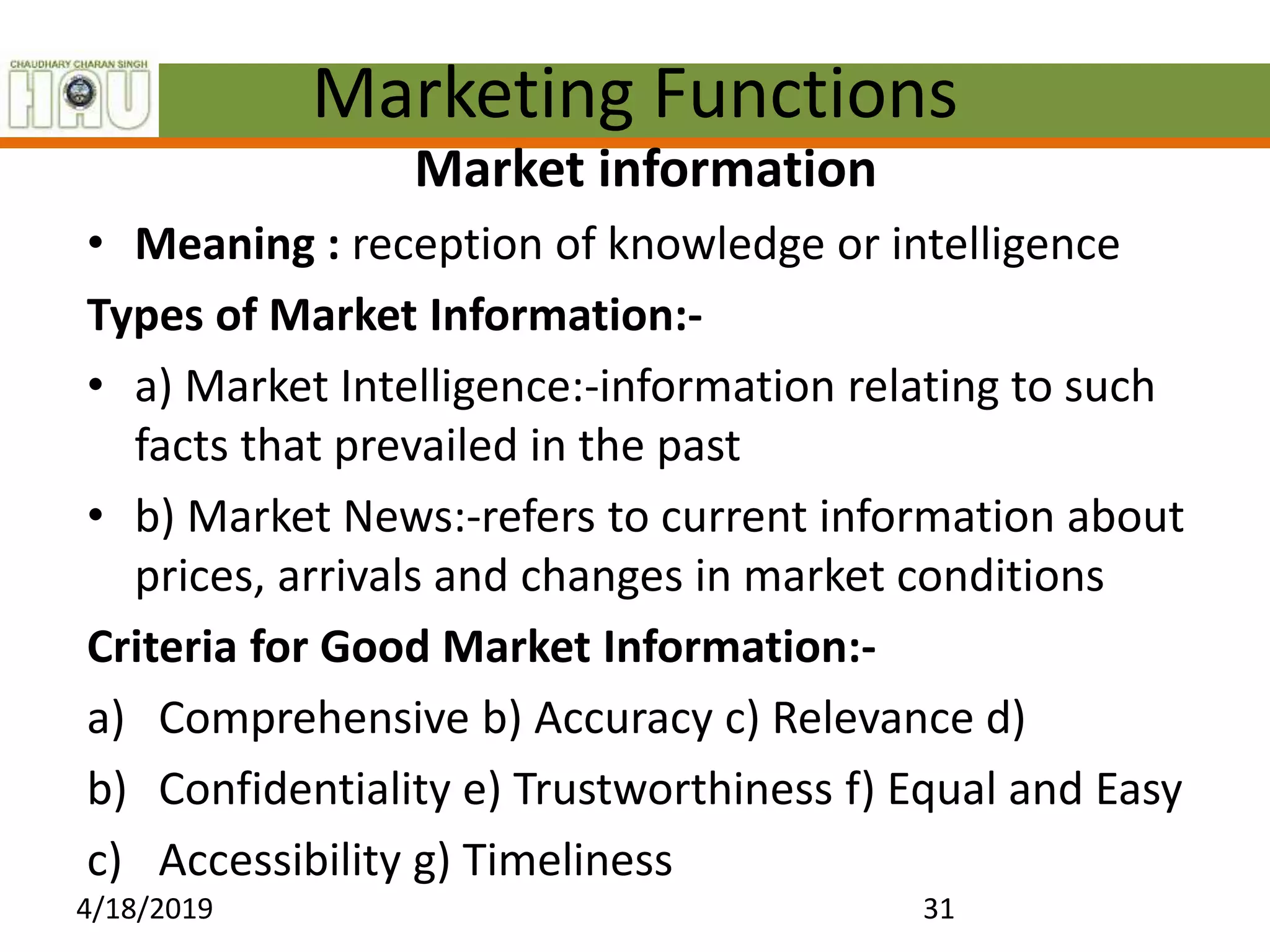 Marketing Functions
Market information
• Meaning : reception of knowledge or intelligence
Types of Market Information:-
• a) Market Intelligence:-information relating to such
facts that prevailed in the past
• b) Market News:-refers to current information about
prices, arrivals and changes in market conditions
Criteria for Good Market Information:-
a) Comprehensive b) Accuracy c) Relevance d)
b) Confidentiality e) Trustworthiness f) Equal and Easy
c) Accessibility g) Timeliness
4/18/2019 31
 