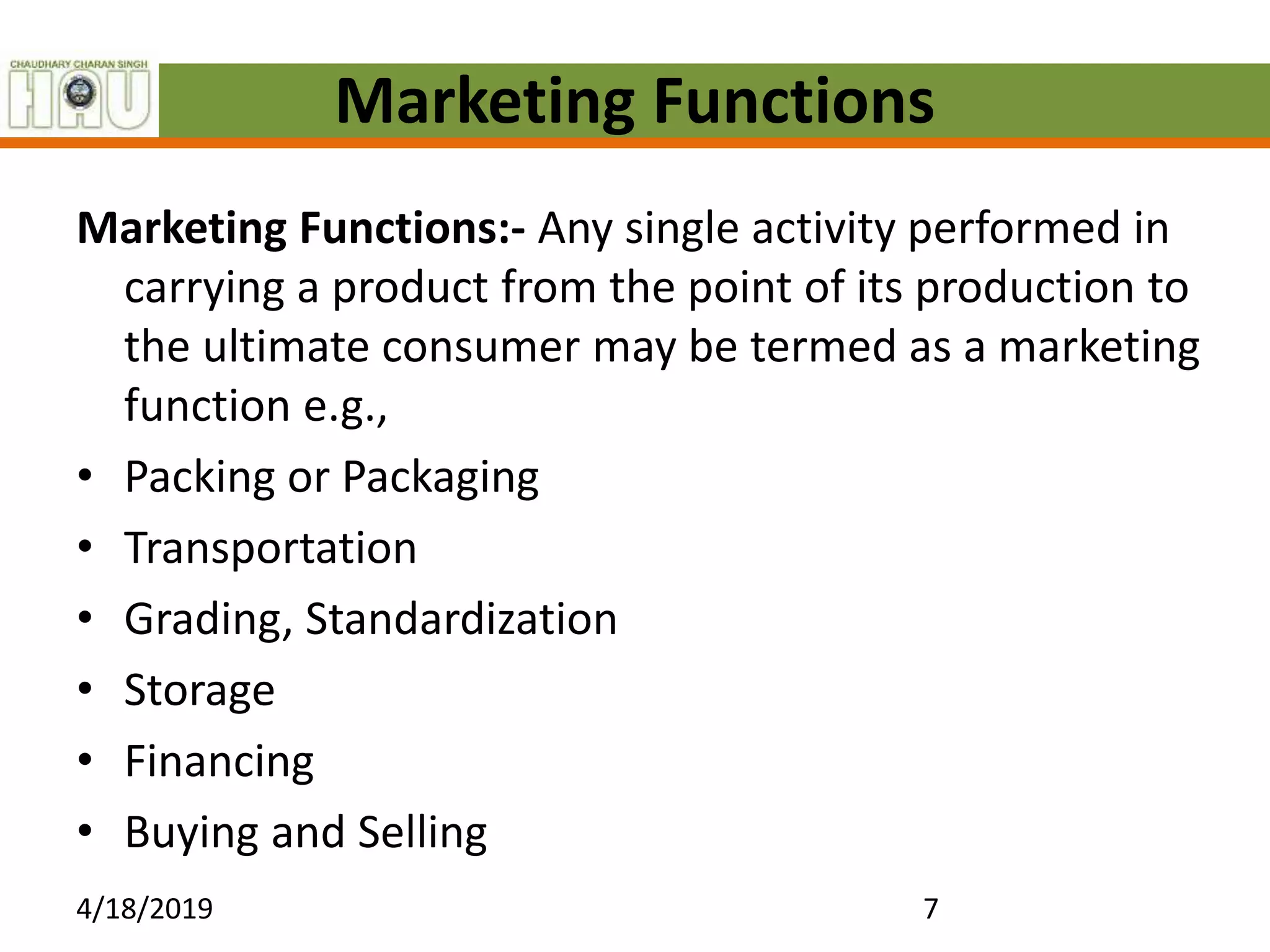 Marketing Functions
Marketing Functions:- Any single activity performed in
carrying a product from the point of its production to
the ultimate consumer may be termed as a marketing
function e.g.,
• Packing or Packaging
• Transportation
• Grading, Standardization
• Storage
• Financing
• Buying and Selling
4/18/2019 7
 
