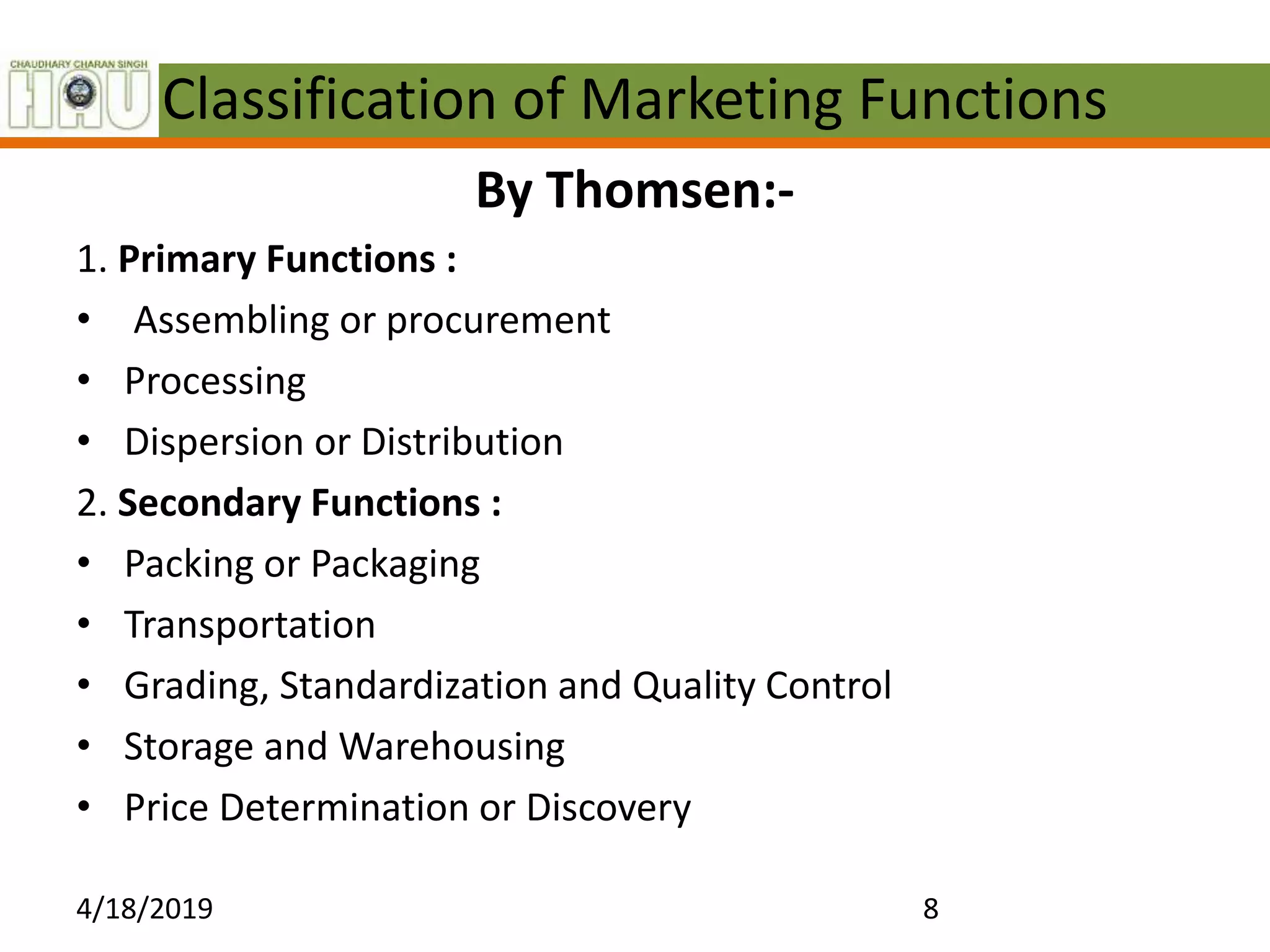 Classification of Marketing Functions
By Thomsen:-
1. Primary Functions :
• Assembling or procurement
• Processing
• Dispersion or Distribution
2. Secondary Functions :
• Packing or Packaging
• Transportation
• Grading, Standardization and Quality Control
• Storage and Warehousing
• Price Determination or Discovery
4/18/2019 8
 